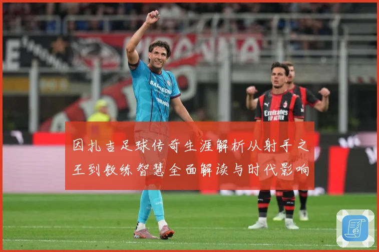 因扎吉足球传奇生涯解析从射手之王到教练智慧全面解读与时代影响-深度解析