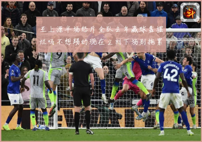 王上源半场怒斥全队去年赢球靠摆烂吗不想踢的现在立刻下场别拖累成长观察-深度解析