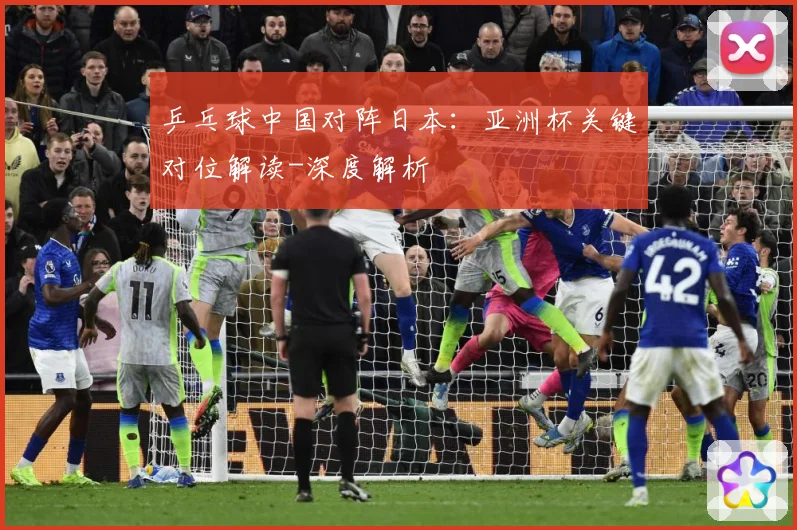 乒乓球中国对阵日本：亚洲杯关键对位解读-深度解析