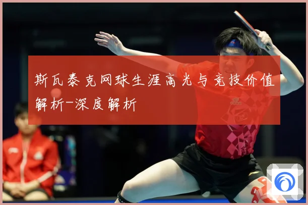 斯瓦泰克网球生涯高光与竞技价值解析-深度解析