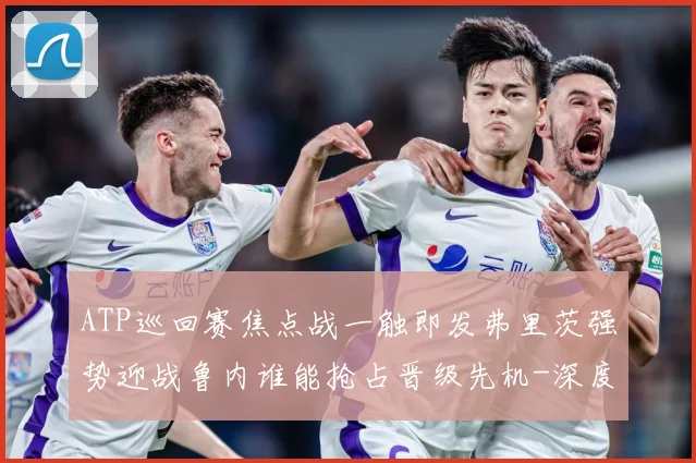 ATP巡回赛焦点战一触即发弗里茨强势迎战鲁内谁能抢占晋级先机-深度解析