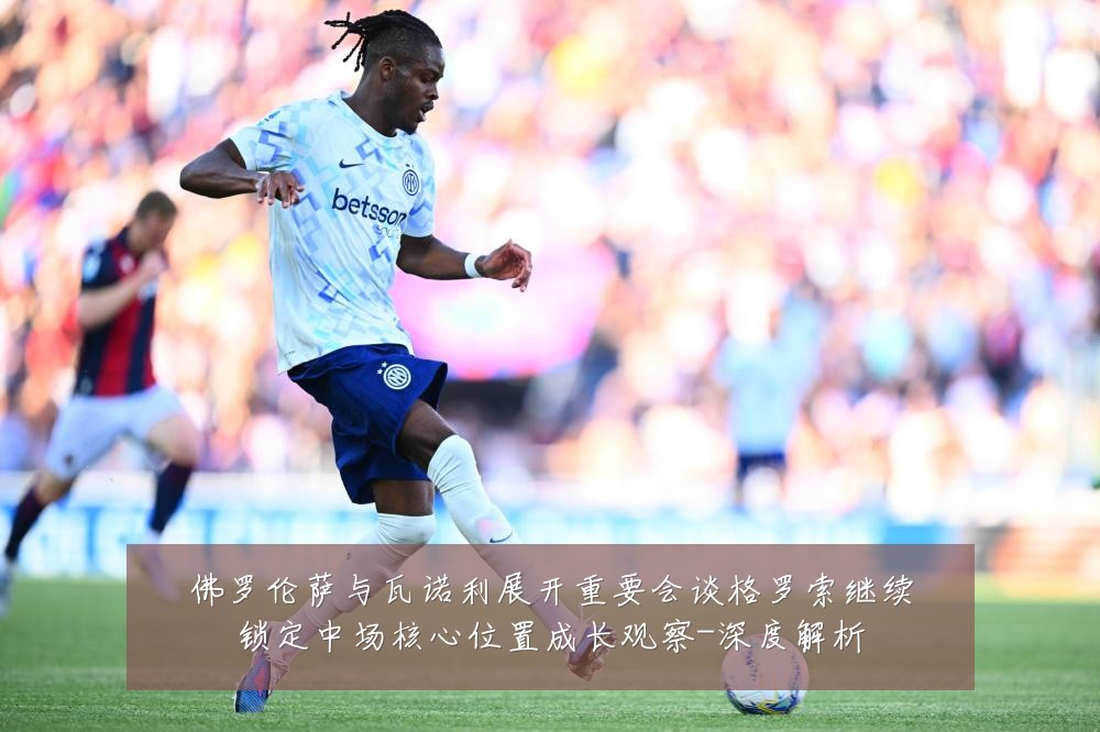 佛罗伦萨与瓦诺利展开重要会谈格罗索继续锁定中场核心位置成长观察-深度解析
