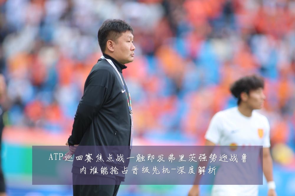 ATP巡回赛焦点战一触即发弗里茨强势迎战鲁内谁能抢占晋级先机-深度解析
